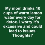 My mom drinks 10 cups of warm lemon water every day for detox. I worry it’s excessive and could lead to issues. Thoughts?