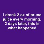 I drank 2 oz of prune juice every morning. 2 days later, this is what happened