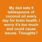 My dad eats 9 tablespoons of coconut oil every day for brain health. I worry it’s too much and could cause issues. Thoughts?