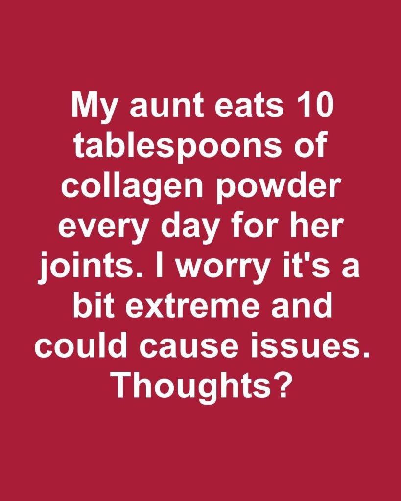 My aunt eats 10 tablespoons of collagen powder every day for her joints. I worry it’s a bit extreme and could cause issues. Thoughts?