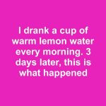 I drank a cup of warm lemon water every morning. 3 days later, this is what happened